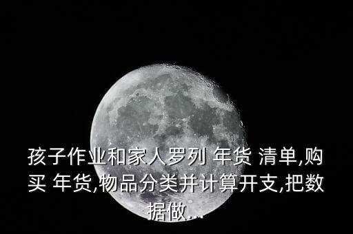 孩子作業(yè)和家人羅列 年貨 清單,購買 年貨,物品分類并計算開支,把數(shù)據(jù)做...