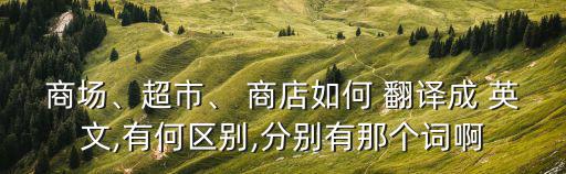 商場(chǎng)、超市、 商店如何 翻譯成 英文,有何區(qū)別,分別有那個(gè)詞啊