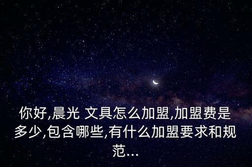 你好,晨光 文具怎么加盟,加盟費是多少,包含哪些,有什么加盟要求和規(guī)范...