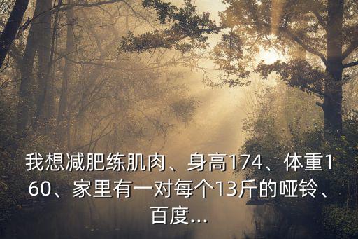 我想減肥練肌肉、身高174、體重160、家里有一對每個13斤的啞鈴、百度...