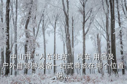 中山市“人車生活” 汽車 用品及 戶外自駕游裝備一站式商城在哪個(gè)位置說...