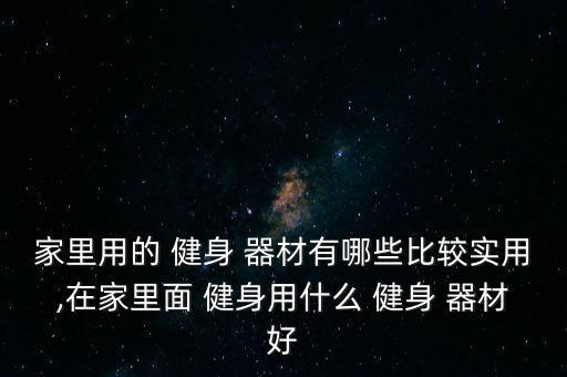 家里用的 健身 器材有哪些比較實用,在家里面 健身用什么 健身 器材好