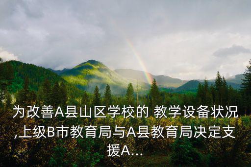 為改善A縣山區(qū)學(xué)校的 教學(xué)設(shè)備狀況,上級(jí)B市教育局與A縣教育局決定支援A...