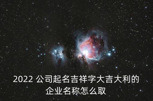 2022 公司起名吉祥字大吉大利的企業(yè)名稱怎么取