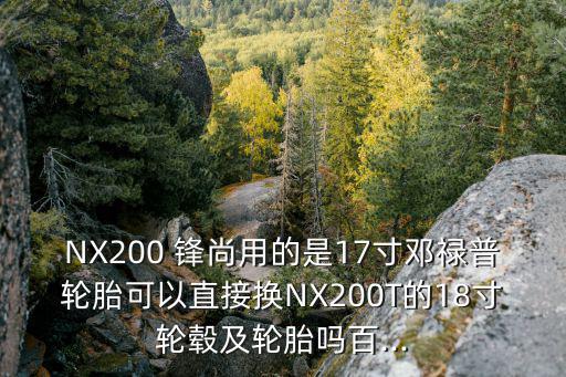 NX200 鋒尚用的是17寸鄧祿普輪胎可以直接換NX200T的18寸輪轂及輪胎嗎百...