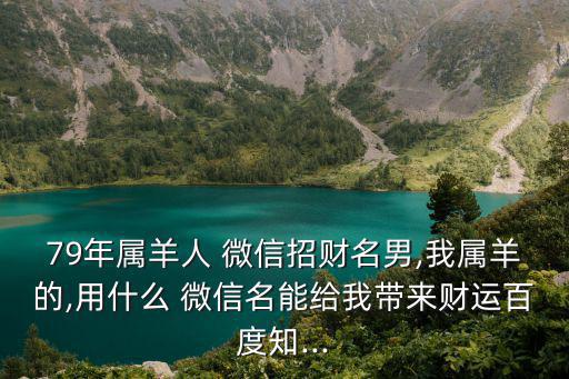 79年屬羊人 微信招財名男,我屬羊的,用什么 微信名能給我?guī)碡斶\百度知...