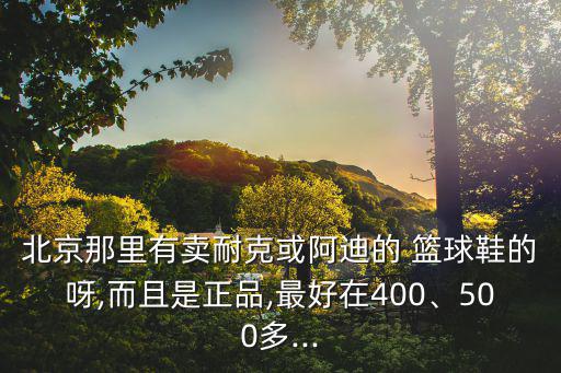 北京那里有賣耐克或阿迪的 籃球鞋的呀,而且是正品,最好在400、500多...