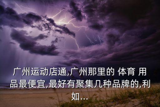 廣州運(yùn)動(dòng)店通,廣州那里的 體育 用品最便宜,最好有聚集幾種品牌的,利如...