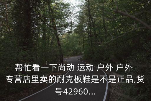 幫忙看一下尚動 運動 戶外 戶外 專營店里賣的耐克板鞋是不是正品,貨號42960...