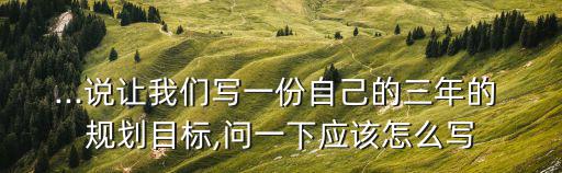 ...說讓我們寫一份自己的三年的 規(guī)劃目標(biāo),問一下應(yīng)該怎么寫