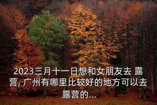 2023三月十一日想和女朋友去 露營, 廣州有哪里比較好的地方可以去 露營的...