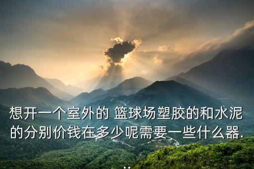 想開一個室外的 籃球場塑膠的和水泥的分別價錢在多少呢需要一些什么器...