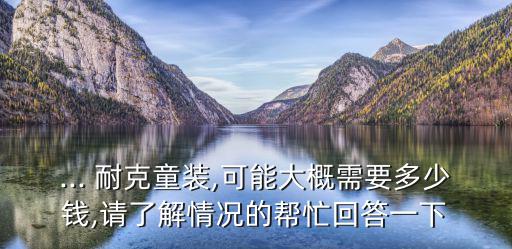 ... 耐克童裝,可能大概需要多少錢,請(qǐng)了解情況的幫忙回答一下