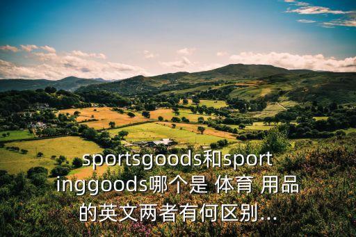 sportsgoods和sportinggoods哪個(gè)是 體育 用品的英文兩者有何區(qū)別...