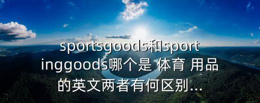 sportsgoods和sportinggoods哪個(gè)是 體育 用品的英文兩者有何區(qū)別...