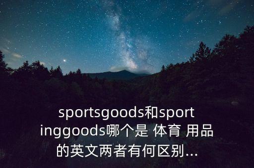 sportsgoods和sportinggoods哪個(gè)是 體育 用品的英文兩者有何區(qū)別...