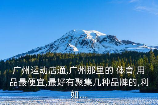 廣州運(yùn)動店通,廣州那里的 體育 用品最便宜,最好有聚集幾種品牌的,利如...