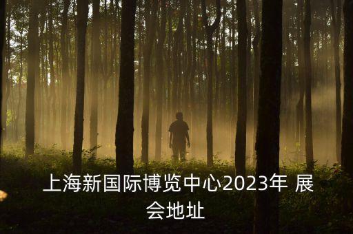  上海新國際博覽中心2023年 展會地址