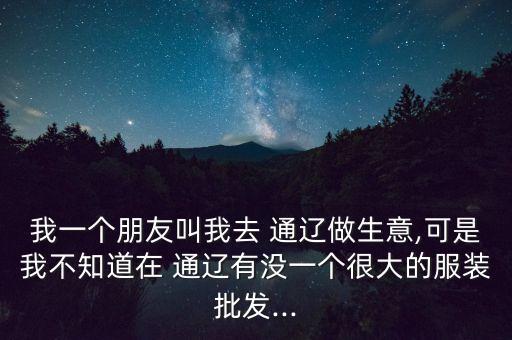 我一個朋友叫我去 通遼做生意,可是我不知道在 通遼有沒一個很大的服裝批發(fā)...