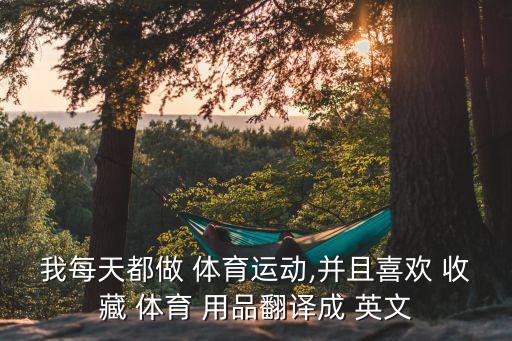 我每天都做 體育運動,并且喜歡 收藏 體育 用品翻譯成 英文