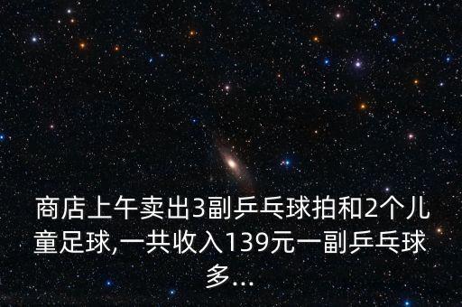  商店上午賣出3副乒乓球拍和2個兒童足球,一共收入139元一副乒乓球多...