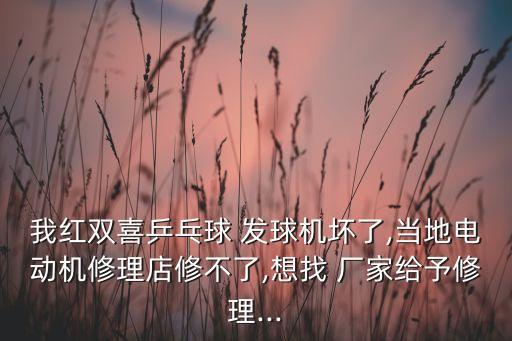 我紅雙喜乒乓球 發(fā)球機(jī)壞了,當(dāng)?shù)仉妱?dòng)機(jī)修理店修不了,想找 廠家給予修理...