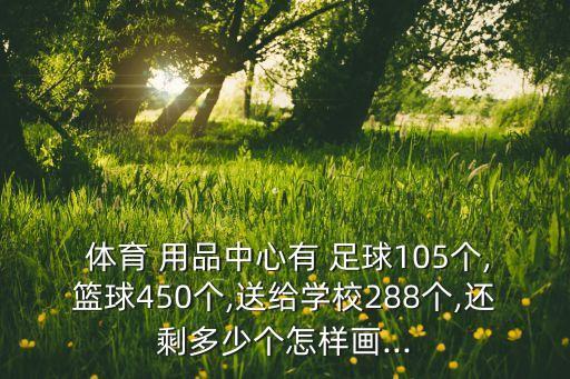  體育 用品中心有 足球105個(gè),籃球450個(gè),送給學(xué)校288個(gè),還剩多少個(gè)怎樣畫...